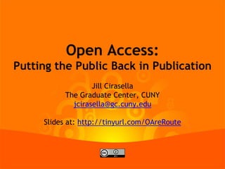 Open Access:
Putting the Public Back in Publication
Jill Cirasella
The Graduate Center, CUNY
jcirasella@gc.cuny.edu
Slides at: http://tinyurl.com/OAreRoute
 