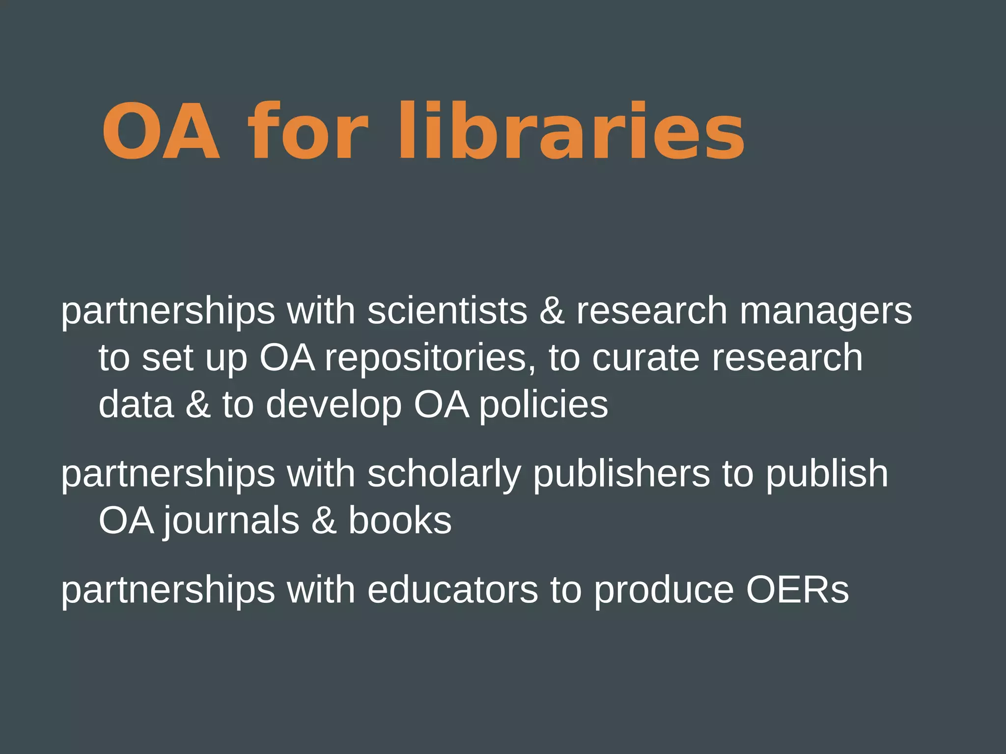 OA for libraries

partnerships with scientists & research managers
  to set up OA repositories, to curate research
  data & to develop OA policies
partnerships with scholarly publishers to publish
  OA journals & books
partnerships with educators to produce OERs
 
