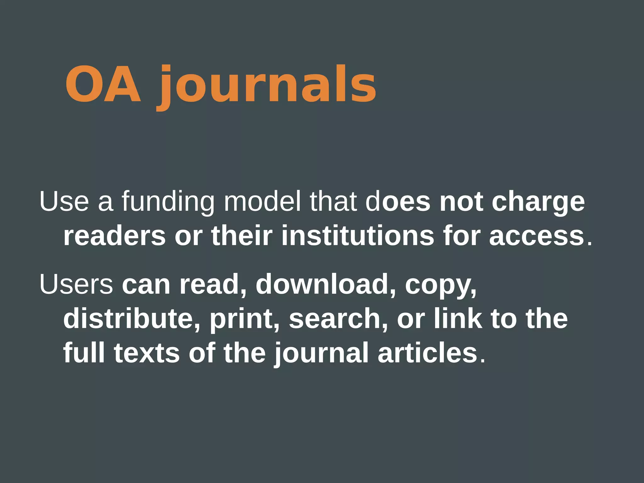 OA journals

Use a funding model that does not charge
 readers or their institutions for access.
Users can read, download, copy,
 distribute, print, search, or link to the
 full texts of the journal articles.
 