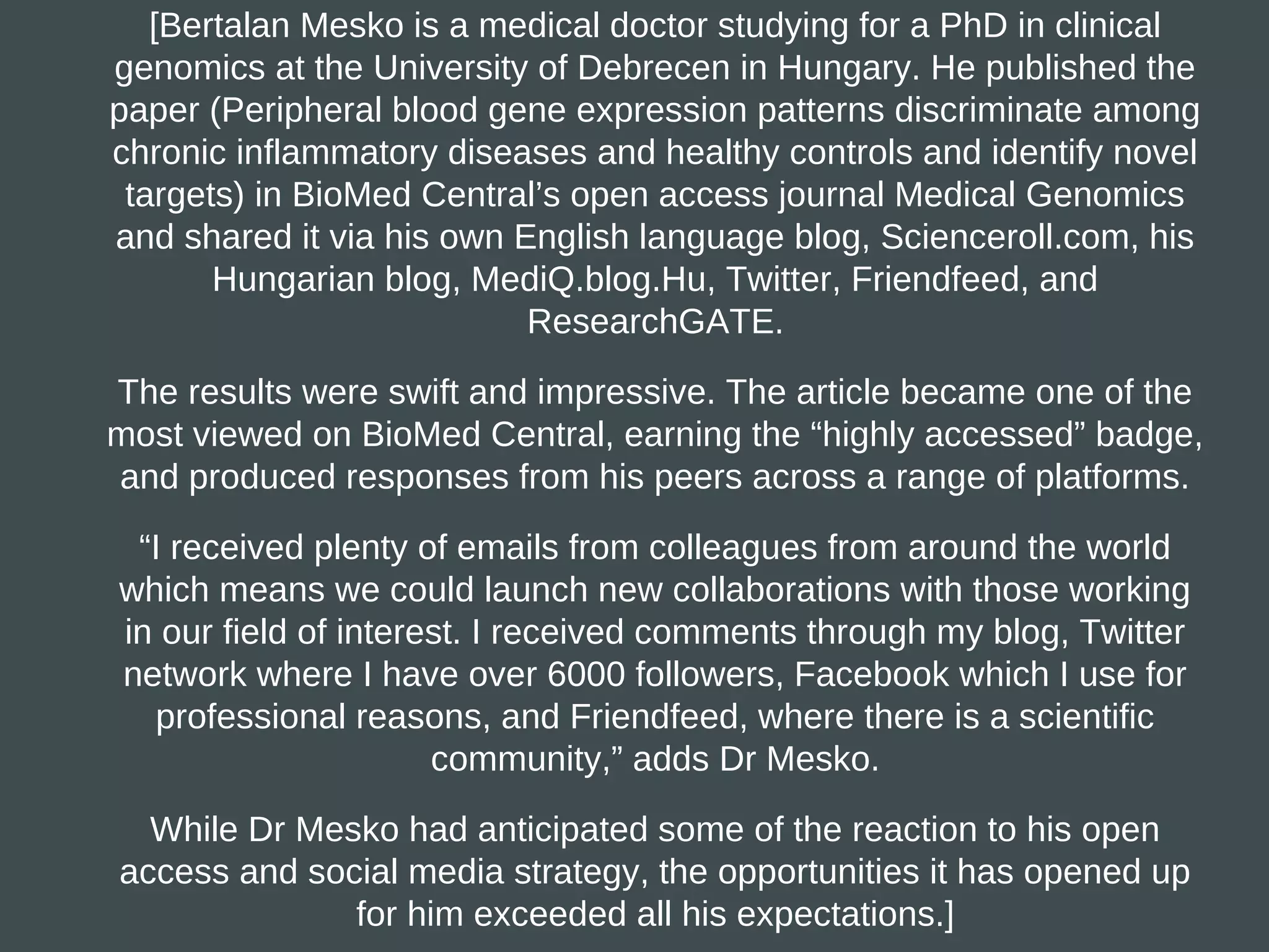 [Bertalan Mesko is a medical doctor studying for a PhD in clinical
genomics at the University of Debrecen in Hungary. He published the
paper (Peripheral blood gene expression patterns discriminate among
chronic inflammatory diseases and healthy controls and identify novel
 targets) in BioMed Central’s open access journal Medical Genomics
and shared it via his own English language blog, Scienceroll.com, his
       Hungarian blog, MediQ.blog.Hu, Twitter, Friendfeed, and
                           ResearchGATE.

The results were swift and impressive. The article became one of the
most viewed on BioMed Central, earning the “highly accessed” badge,
and produced responses from his peers across a range of platforms.

 “I received plenty of emails from colleagues from around the world
which means we could launch new collaborations with those working
in our field of interest. I received comments through my blog, Twitter
network where I have over 6000 followers, Facebook which I use for
  professional reasons, and Friendfeed, where there is a scientific
                      community,” adds Dr Mesko.

  While Dr Mesko had anticipated some of the reaction to his open
access and social media strategy, the opportunities it has opened up
              for him exceeded all his expectations.]
 