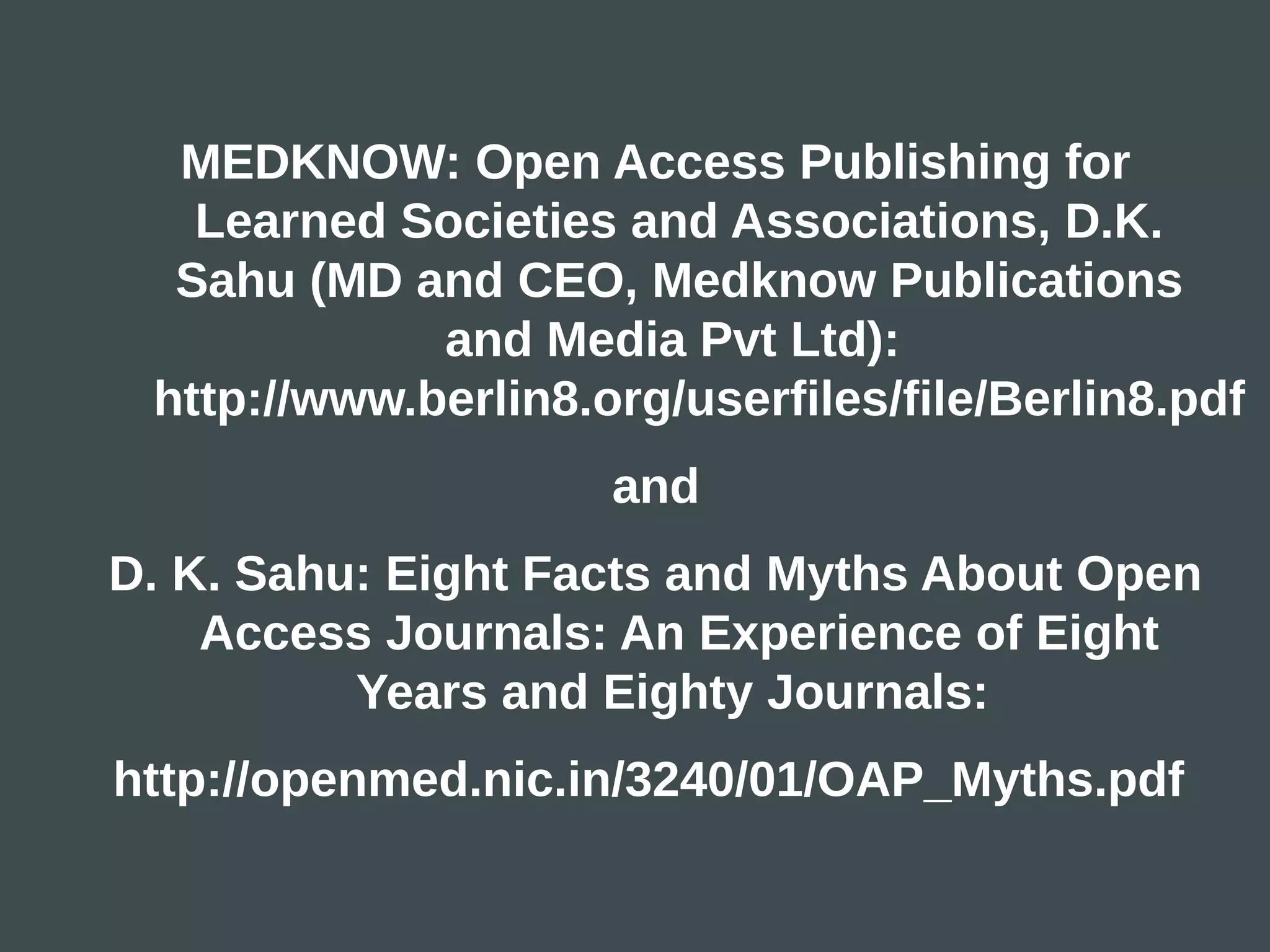 MEDKNOW: Open Access Publishing for
   Learned Societies and Associations, D.K.
  Sahu (MD and CEO, Medknow Publications
             and Media Pvt Ltd):
 http://www.berlin8.org/userfiles/file/Berlin8.pdf
                     and
D. K. Sahu: Eight Facts and Myths About Open
    Access Journals: An Experience of Eight
          Years and Eighty Journals:
http://openmed.nic.in/3240/01/OAP_Myths.pdf
 