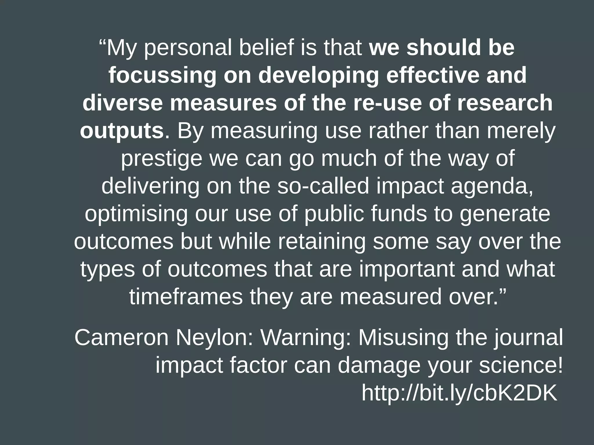 “My personal belief is that we should be
    focussing on developing effective and
 diverse measures of the re-use of research
outputs. By measuring use rather than merely
      prestige we can go much of the way of
   delivering on the so-called impact agenda,
  optimising our use of public funds to generate
outcomes but while retaining some say over the
 types of outcomes that are important and what
       timeframes they are measured over.”
Cameron Neylon: Warning: Misusing the journal
      impact factor can damage your science!
                          http://bit.ly/cbK2DK
 