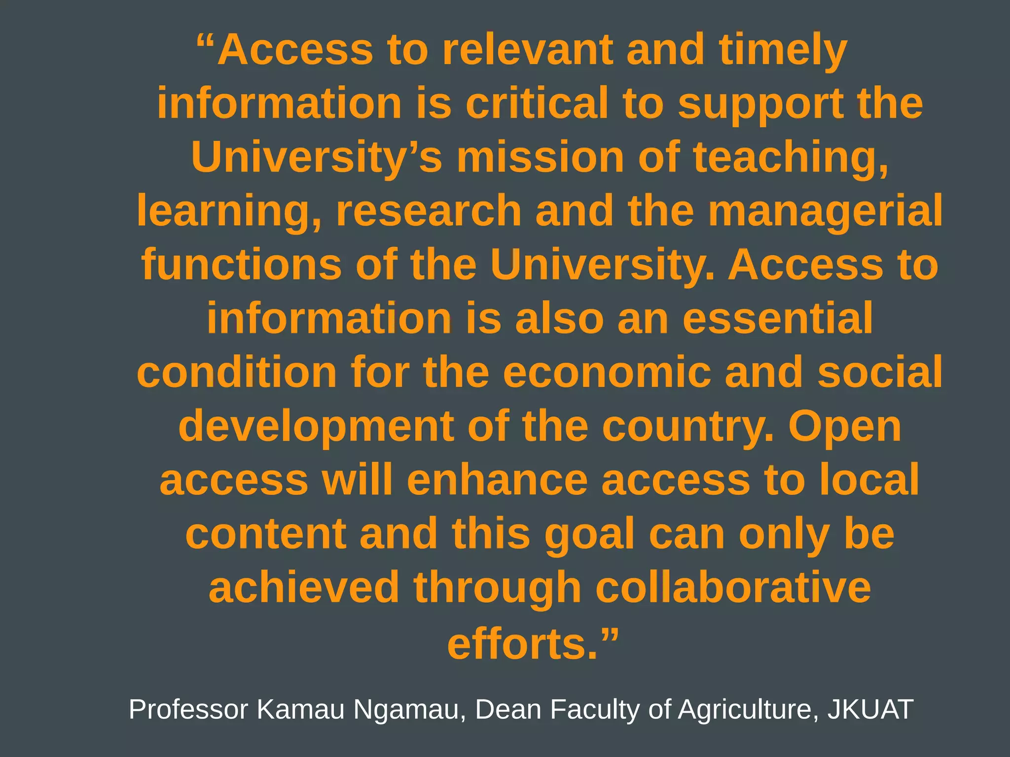 “Access to relevant and timely
 information is critical to support the
   University’s mission of teaching,
learning, research and the managerial
functions of the University. Access to
    information is also an essential
condition for the economic and social
  development of the country. Open
 access will enhance access to local
   content and this goal can only be
    achieved through collaborative
               efforts.”
Professor Kamau Ngamau, Dean Faculty of Agriculture, JKUAT
 