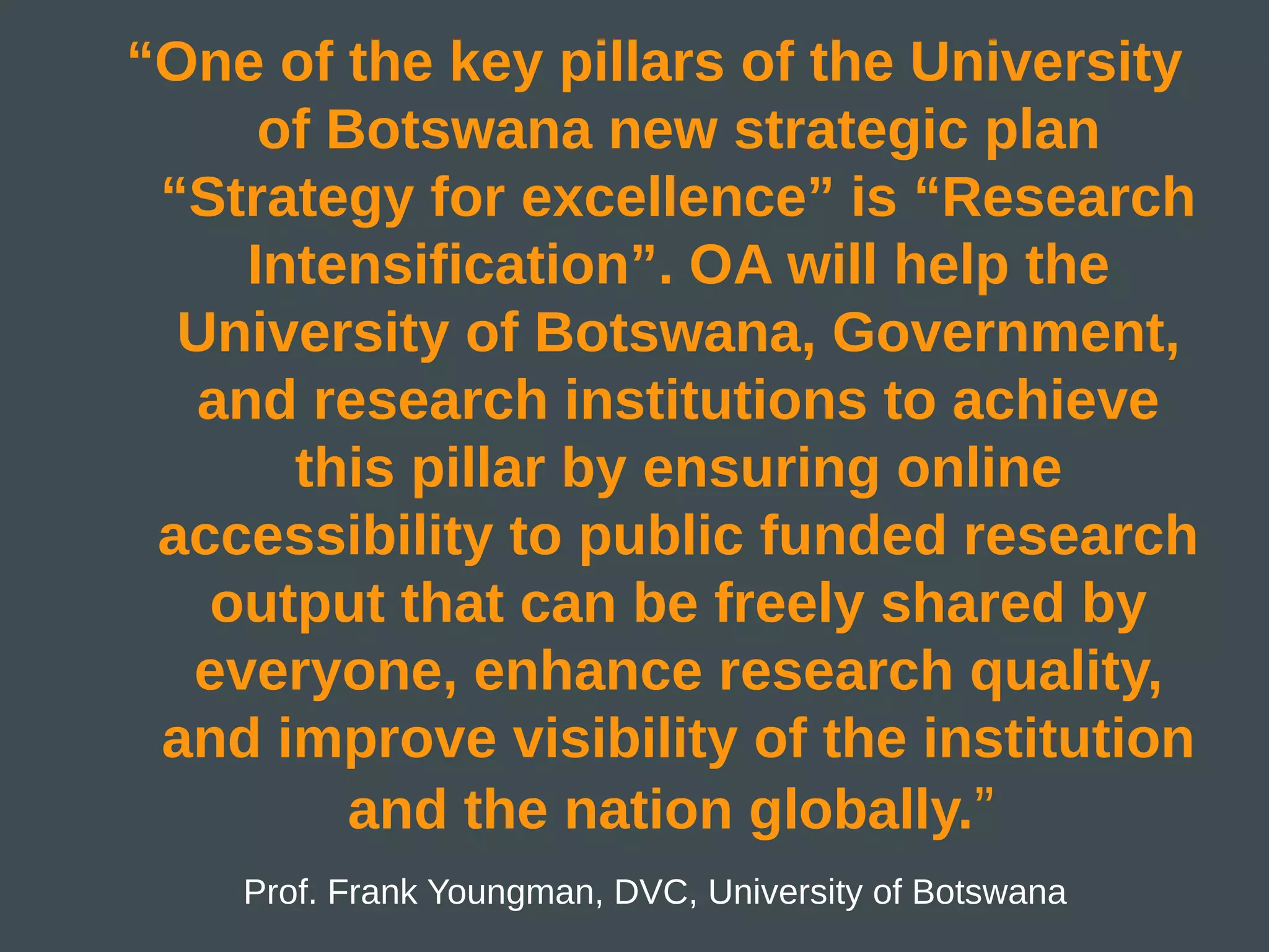 “One of the key pillars of the University
     of Botswana new strategic plan
 “Strategy for excellence” is “Research
    Intensification”. OA will help the
  University of Botswana, Government,
  and research institutions to achieve
      this pillar by ensuring online
 accessibility to public funded research
   output that can be freely shared by
  everyone, enhance research quality,
 and improve visibility of the institution
         and the nation globally.”
    Prof. Frank Youngman, DVC, University of Botswana
 