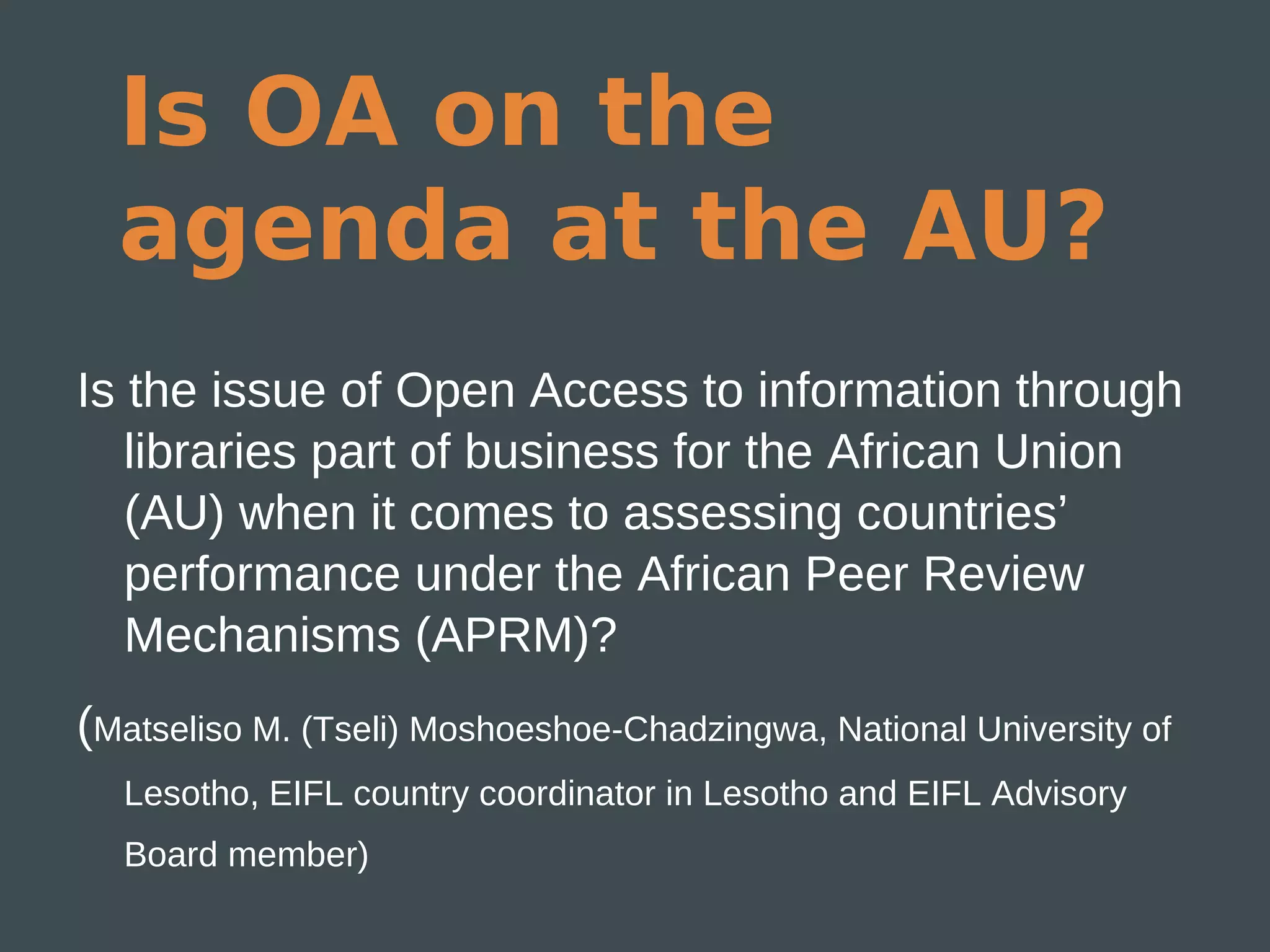 Is OA on the
  agenda at the AU?
Is the issue of Open Access to information through
   libraries part of business for the African Union
   (AU) when it comes to assessing countries’
   performance under the African Peer Review
   Mechanisms (APRM)?
(Matseliso M. (Tseli) Moshoeshoe-Chadzingwa, National University of
  Lesotho, EIFL country coordinator in Lesotho and EIFL Advisory
  Board member)
 