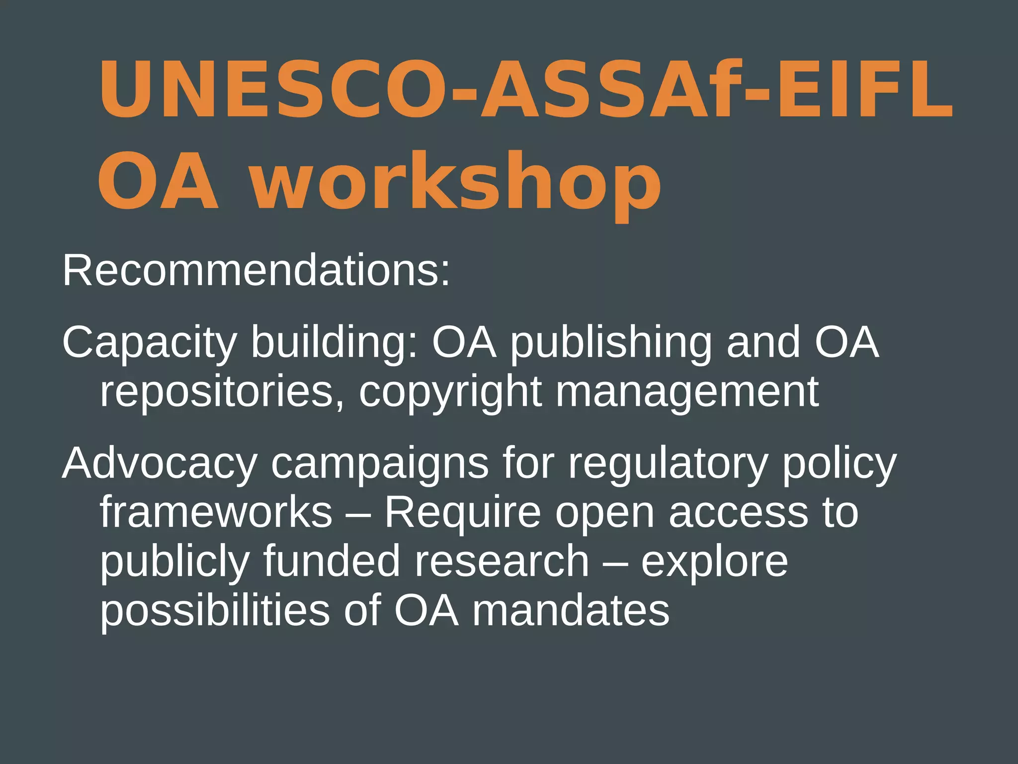 UNESCO-ASSAf-EIFL
 OA workshop
Recommendations:
Capacity building: OA publishing and OA
 repositories, copyright management
Advocacy campaigns for regulatory policy
 frameworks – Require open access to
 publicly funded research – explore
 possibilities of OA mandates
 