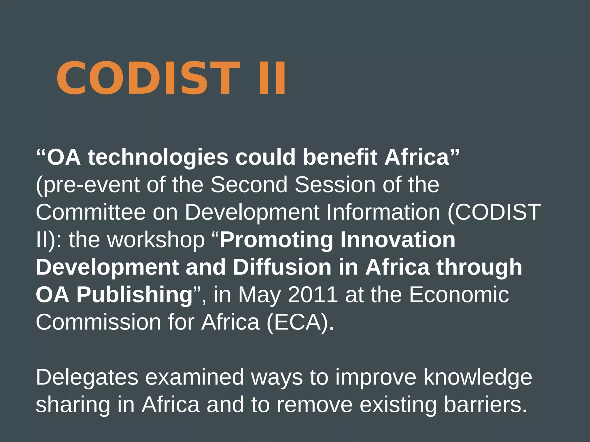 CODIST II
“OA technologies could benefit Africa”
(pre-event of the Second Session of the
Committee on Development Information (CODIST
II): the workshop “Promoting Innovation
Development and Diffusion in Africa through
OA Publishing”, in May 2011 at the Economic
Commission for Africa (ECA).

Delegates examined ways to improve knowledge
sharing in Africa and to remove existing barriers.
 