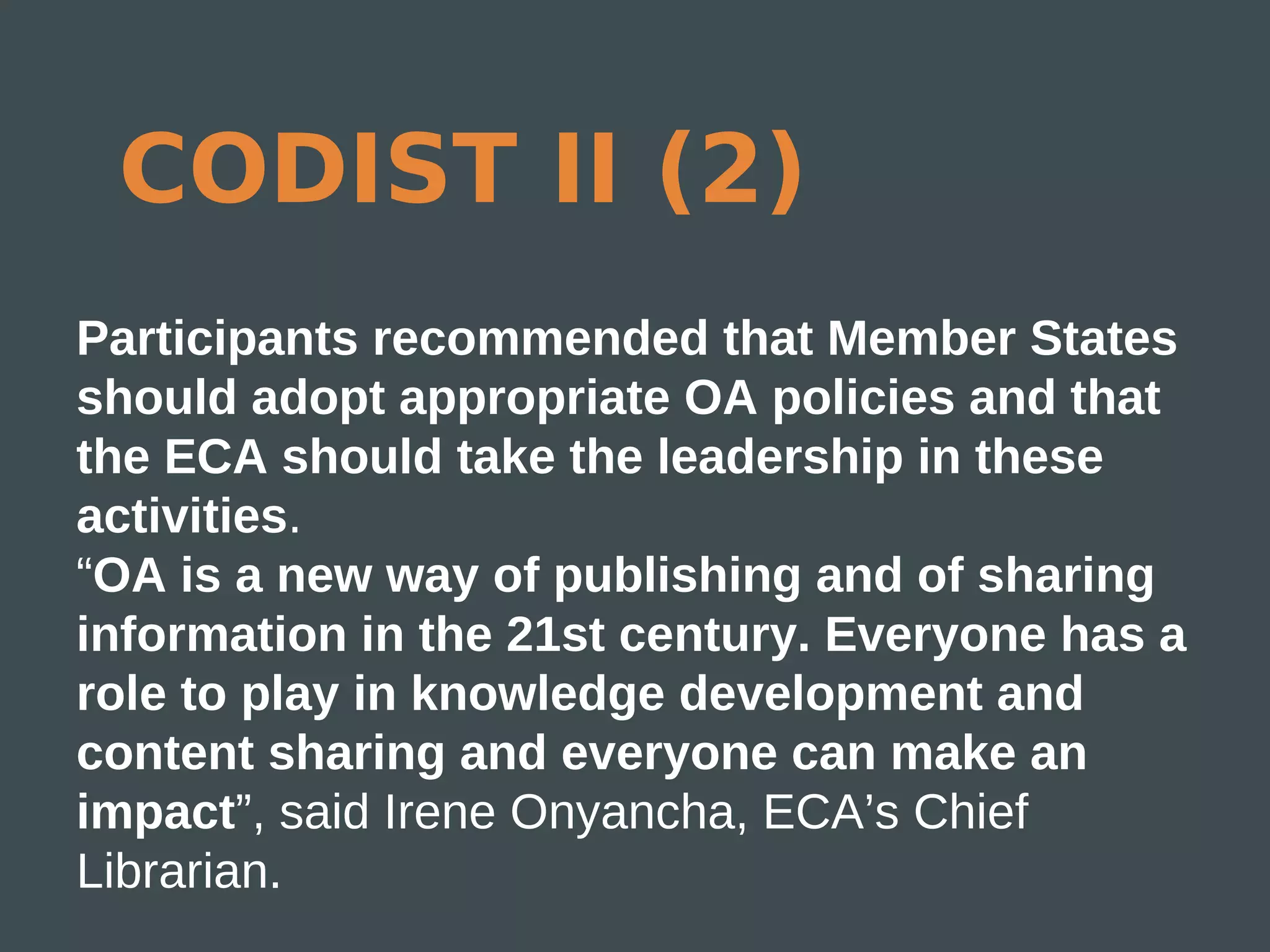 CODIST II (2)
Participants recommended that Member States
should adopt appropriate OA policies and that
the ECA should take the leadership in these
activities.
“OA is a new way of publishing and of sharing
information in the 21st century. Everyone has a
role to play in knowledge development and
content sharing and everyone can make an
impact”, said Irene Onyancha, ECA’s Chief
Librarian.
 