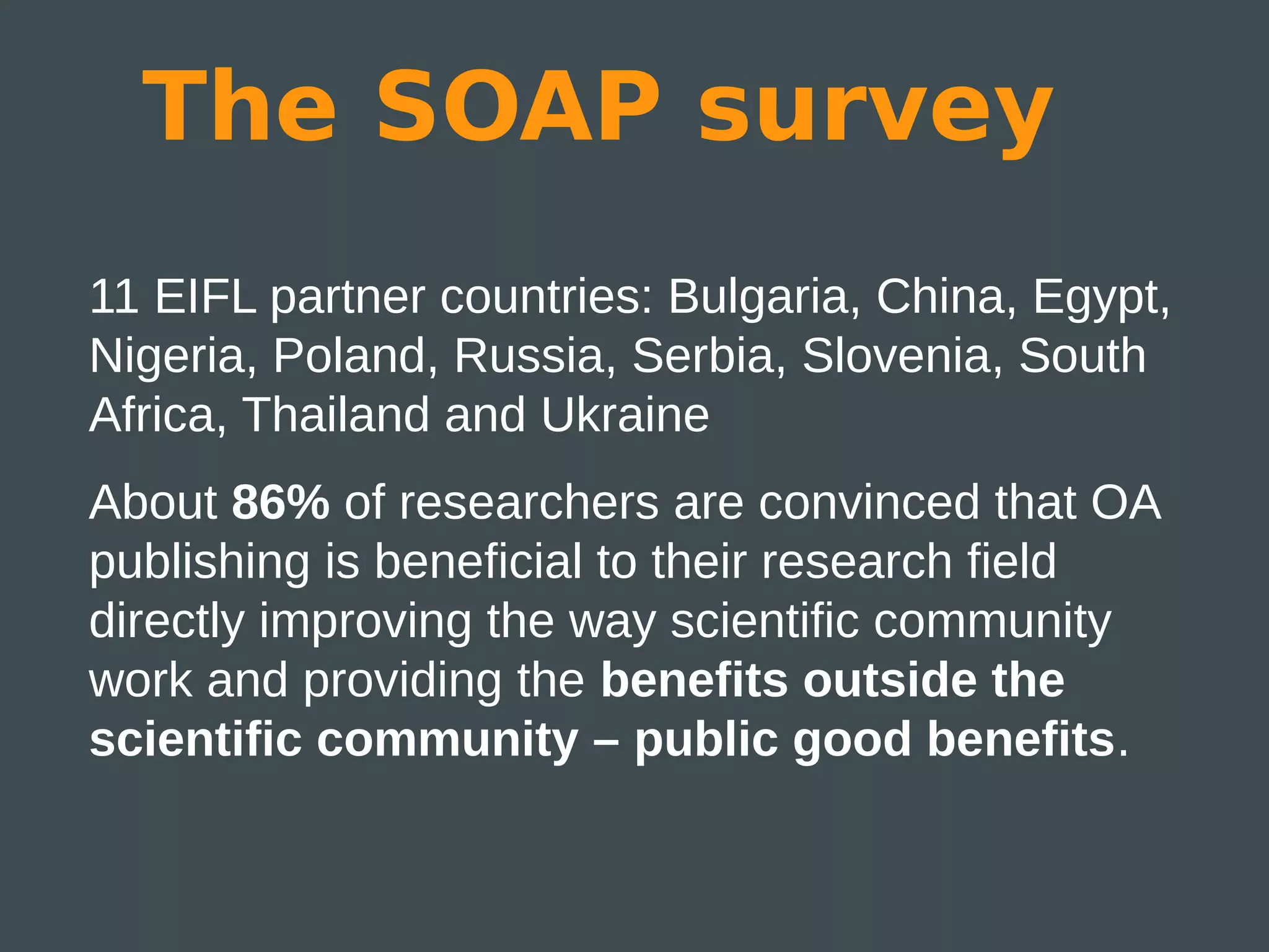 The SOAP survey
11 EIFL partner countries: Bulgaria, China, Egypt,
Nigeria, Poland, Russia, Serbia, Slovenia, South
Africa, Thailand and Ukraine
About 86% of researchers are convinced that OA
publishing is beneficial to their research field
directly improving the way scientific community
work and providing the benefits outside the
scientific community – public good benefits.
 