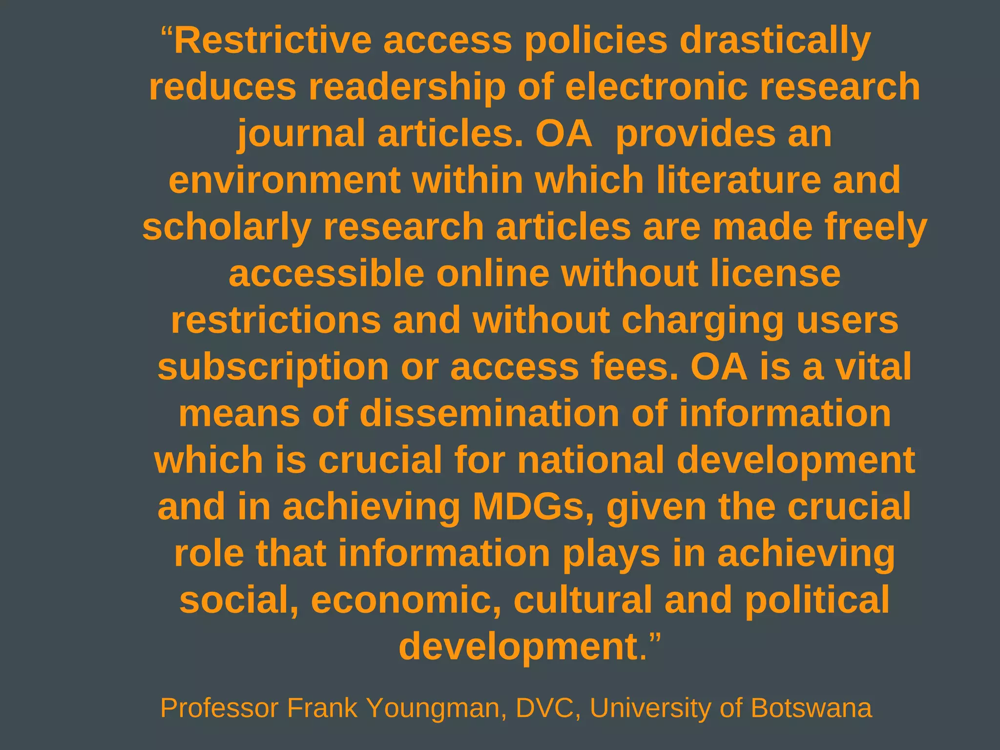 “Restrictive access policies drastically
reduces readership of electronic research
      journal articles. OA provides an
  environment within which literature and
scholarly research articles are made freely
     accessible online without license
  restrictions and without charging users
 subscription or access fees. OA is a vital
   means of dissemination of information
 which is crucial for national development
 and in achieving MDGs, given the crucial
  role that information plays in achieving
   social, economic, cultural and political
                development.”
 Professor Frank Youngman, DVC, University of Botswana
 
