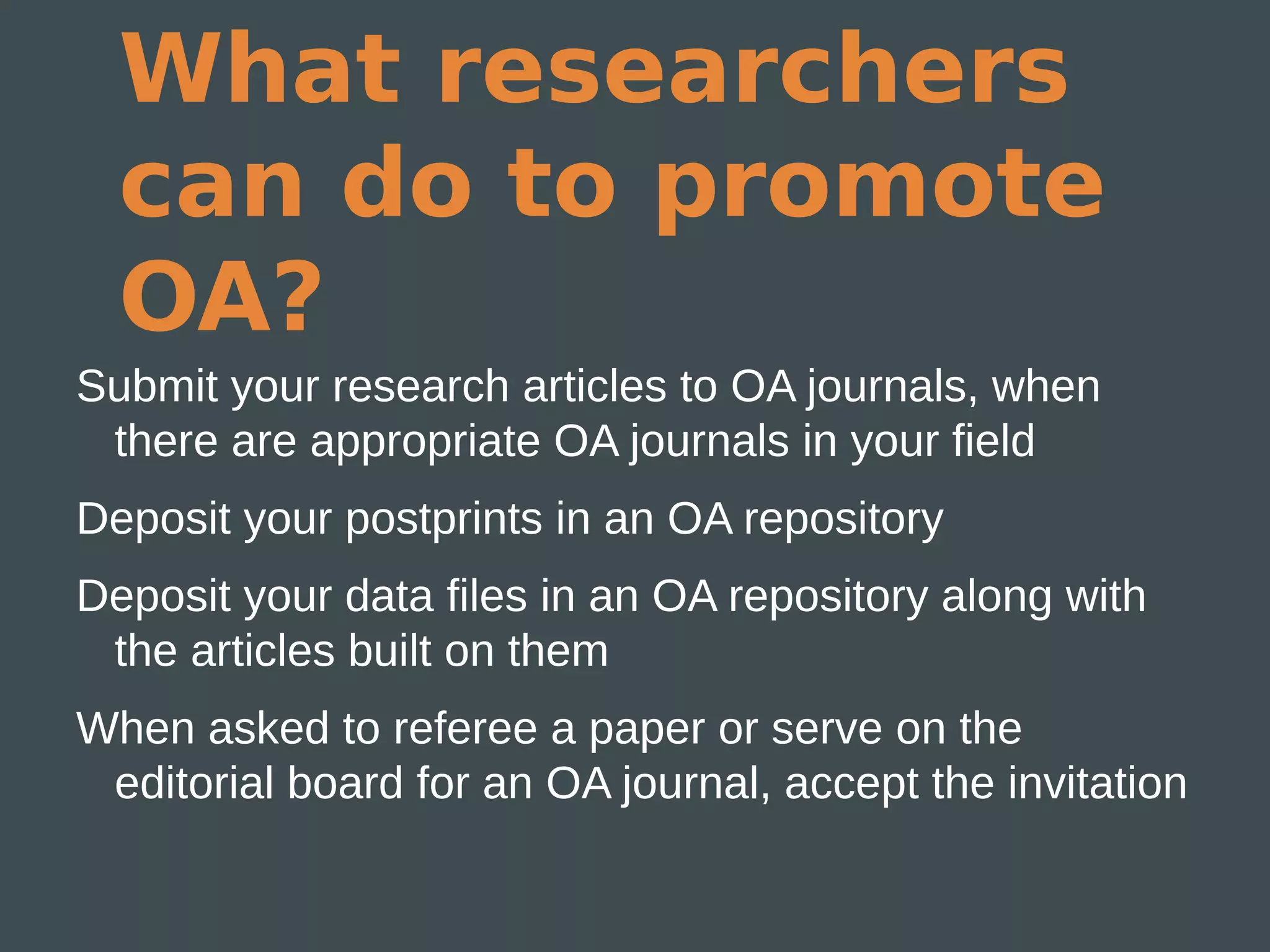 What researchers
  can do to promote
  OA?
Submit your research articles to OA journals, when
 there are appropriate OA journals in your field
Deposit your postprints in an OA repository
Deposit your data files in an OA repository along with
 the articles built on them
When asked to referee a paper or serve on the
 editorial board for an OA journal, accept the invitation
 