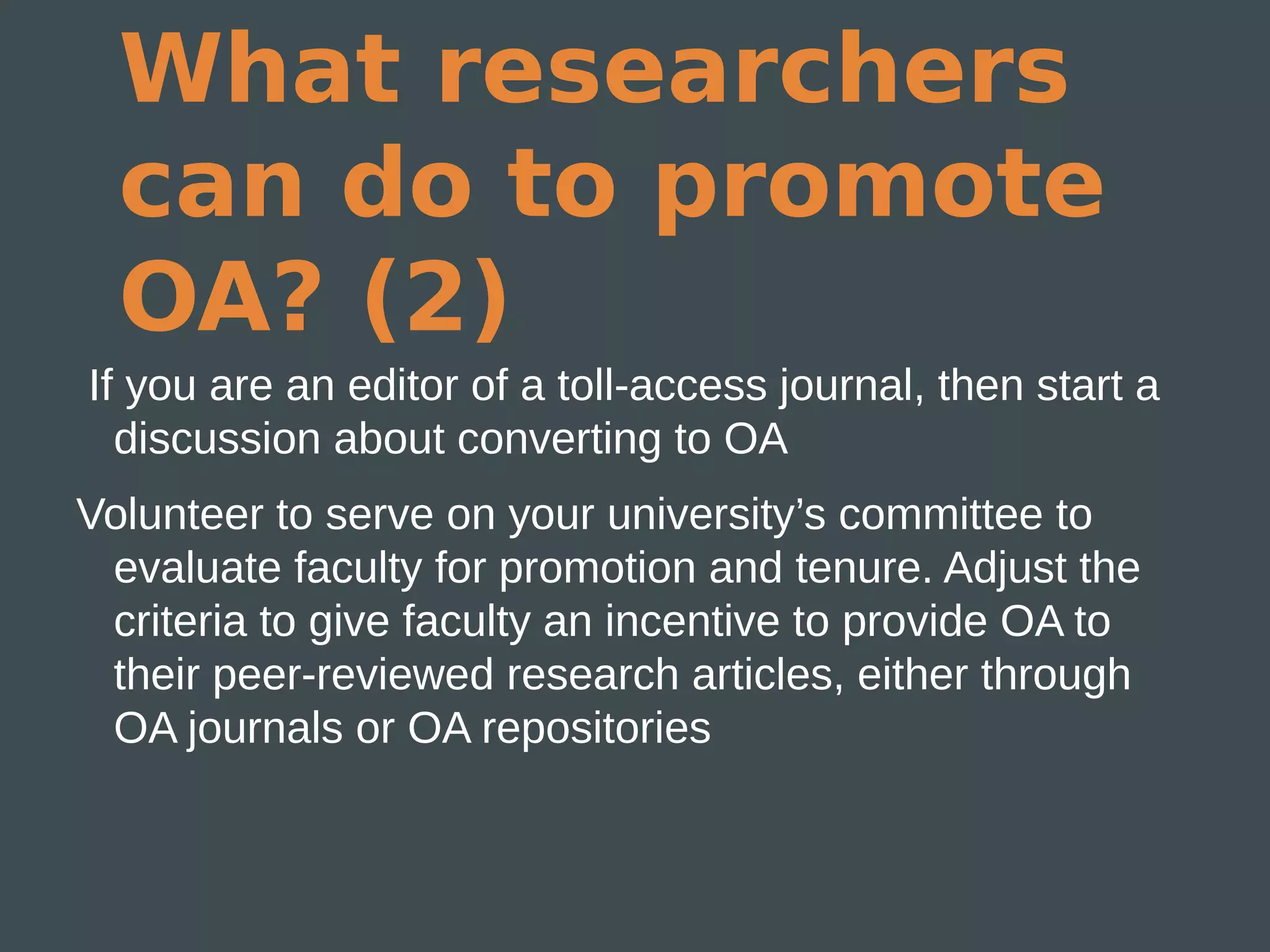 What researchers
  can do to promote
  OA? (2)
If you are an editor of a toll-access journal, then start a
  discussion about converting to OA
Volunteer to serve on your university’s committee to
 evaluate faculty for promotion and tenure. Adjust the
 criteria to give faculty an incentive to provide OA to
 their peer-reviewed research articles, either through
 OA journals or OA repositories
 