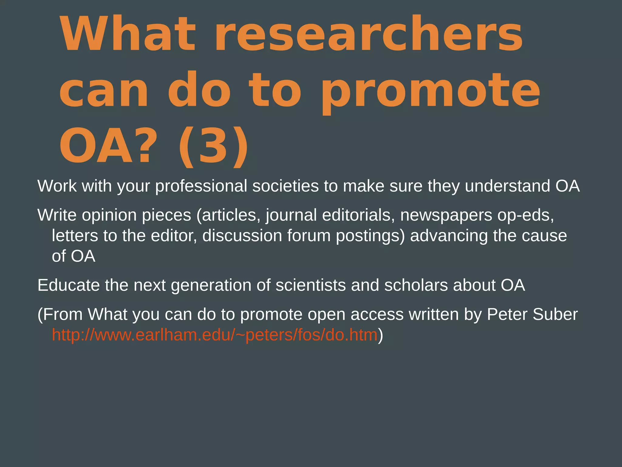 What researchers
  can do to promote
  OA? (3)
Work with your professional societies to make sure they understand OA
Write opinion pieces (articles, journal editorials, newspapers op-eds,
 letters to the editor, discussion forum postings) advancing the cause
 of OA
Educate the next generation of scientists and scholars about OA
(From What you can do to promote open access written by Peter Suber
  http://www.earlham.edu/~peters/fos/do.htm)
 