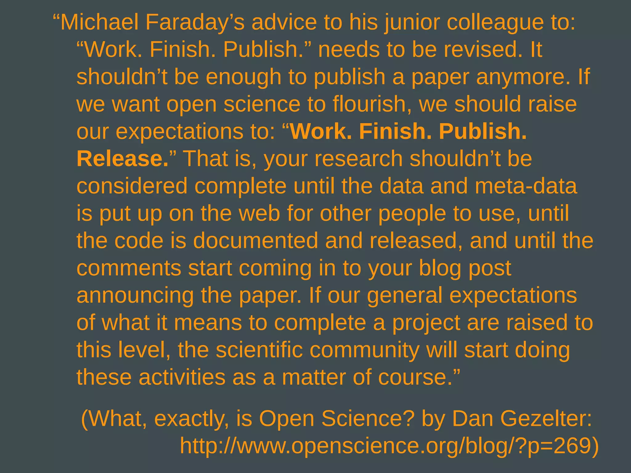 “Michael Faraday’s advice to his junior colleague to:
  “Work. Finish. Publish.” needs to be revised. It
  shouldn’t be enough to publish a paper anymore. If
  we want open science to flourish, we should raise
  our expectations to: “Work. Finish. Publish.
  Release.” That is, your research shouldn’t be
  considered complete until the data and meta-data
  is put up on the web for other people to use, until
  the code is documented and released, and until the
  comments start coming in to your blog post
  announcing the paper. If our general expectations
  of what it means to complete a project are raised to
  this level, the scientific community will start doing
  these activities as a matter of course.”
  (What, exactly, is Open Science? by Dan Gezelter:
           http://www.openscience.org/blog/?p=269)
 