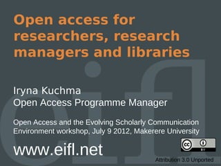 Open access for
researchers, research
managers and libraries

Iryna Kuchma
Open Access Programme Manager
Open Access and the Evolving Scholarly Communication
Environment workshop, July 9 2012, Makerere University

www.eifl.net                             Attribution 3.0 Unported
 