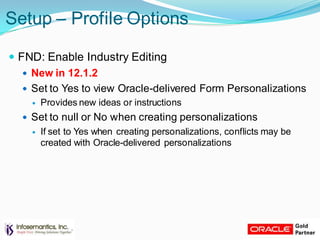 Setup – Profile Options
 FND: Enable Industry Editing
 New in 12.1.2
 Set to Yes to view Oracle-delivered Form Personalizations
 Provides new ideas or instructions
 Set to null or No when creating personalizations
 If set to Yes when creating personalizations, conflicts may be
created with Oracle-delivered personalizations
 