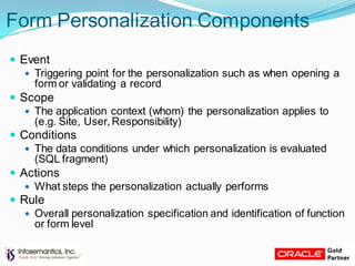 Form Personalization Components
 Event
 Triggering point for the personalization such as when opening a
form or validating a record
 Scope
 The application context (whom) the personalization applies to
(e.g. Site, User, Responsibility)
 Conditions
 The data conditions under which personalization is evaluated
(SQL fragment)
 Actions
 What steps the personalization actually performs
 Rule
 Overall personalization specification and identification of function
or form level
 