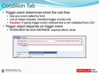 Condition Tab
 Trigger event determines when the rule fires
 Use any event called by form
 List of values includes standard trigger events only
 Caution: If typing trigger event, entered text is not validated from LOV
 Trigger object depends on trigger event
 WHEN-NEW-BLOCK-INSTANCE requires block name
 