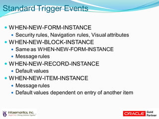 Standard Trigger Events
 WHEN-NEW-FORM-INSTANCE
 Security rules, Navigation rules, Visual attributes
 WHEN-NEW-BLOCK-INSTANCE
 Same as WHEN-NEW-FORM-INSTANCE
 Message rules
 WHEN-NEW-RECORD-INSTANCE
 Default values
 WHEN-NEW-ITEM-INSTANCE
 Message rules
 Default values dependent on entry of another item
 