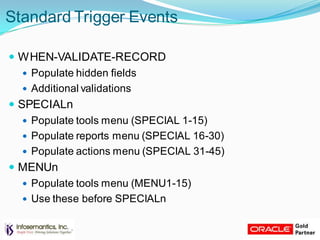 Standard Trigger Events
 WHEN-VALIDATE-RECORD
 Populate hidden fields
 Additional validations
 SPECIALn
 Populate tools menu (SPECIAL 1-15)
 Populate reports menu (SPECIAL 16-30)
 Populate actions menu (SPECIAL 31-45)
 MENUn
 Populate tools menu (MENU1-15)
 Use these before SPECIALn
 