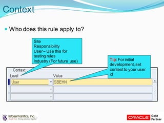 Context
 Who does this rule apply to?
Site
Responsibility
User– Use this for
testing rules
Industry (For future use) Tip:Forinitial
development,set
contextto your user
id
 