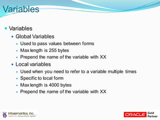Variables
 Variables
 Global Variables
 Used to pass values between forms
 Max length is 255 bytes
 Prepend the name of the variable with XX
 Local variables
 Used when you need to refer to a variable multiple times
 Specific to local form
 Max length is 4000 bytes
 Prepend the name of the variable with XX
 