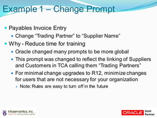 Example 1 – Change Prompt
 Payables Invoice Entry
 Change “Trading Partner” to “Supplier Name”
 Why - Reduce time for training
 Oracle changed many prompts to be more global
 This prompt was changed to reflect the linking of Suppliers
and Customers in TCA calling them “Trading Partners”
 For minimal change upgrades to R12, minimize changes
for users that are not necessary for your organization
 Note: Rules are easy to turn off in the future
 