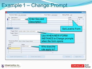 Example 1 – Change Prompt
Enter Seq and
Description
SetLevel to Form
Who does the
rule apply to?
Use WHEN-NEW-FORM-
INSTANCE to Change prompts
when the form opens
 