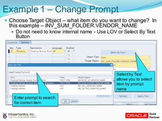 Example 1 – Change Prompt
 Choose Target Object – what item do you want to change? In
this example – INV_SUM_FOLDER.VENDOR_NAME
 Do not need to know internal name - Use LOV or Select By Text
Button
Selectby Text
allows you to select
item by prompt
name
Enter prompt to search
forcorrect item
 