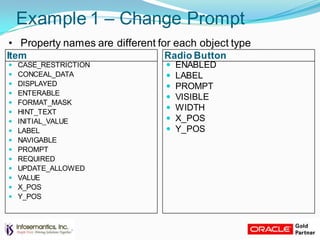 Item Radio Button
Example 1 – Change Prompt
• Property names are different for each object type
 ENABLED
 LABEL
 PROMPT
 VISIBLE
 WIDTH
 X_POS
 Y_POS
 CASE_RESTRICTION
 CONCEAL_DATA
 DISPLAYED
 ENTERABLE
 FORMAT_MASK
 HINT_TEXT
 INITIAL_VALUE
 LABEL
 NAVIGABLE
 PROMPT
 REQUIRED
 UPDATE_ALLOWED
 VALUE
 X_POS
 Y_POS
 