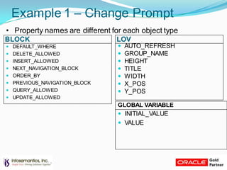 BLOCK LOV
Example 1 – Change Prompt
• Property names are different for each object type
 AUTO_REFRESH
 GROUP_NAME
 HEIGHT
 TITLE
 WIDTH
 X_POS
 Y_POS
 DEFAULT_WHERE
 DELETE_ALLOWED
 INSERT_ALLOWED
 NEXT_NAVIGATION_BLOCK
 ORDER_BY
 PREVIOUS_NAVIGATION_BLOCK
 QUERY_ALLOWED
 UPDATE_ALLOWED
GLOBAL VARIABLE
 INITIAL_VALUE
 VALUE
 