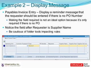 Example 2 – Display Message
 Payables Invoice Entry – Display a reminder message that
the requester should be entered if there is no PO Number
 Making the field required is not an ideal option because it‟s only
required if there is no PO
 Notice the field after Requester is Supplier Name
 Be cautious of folder tools impacting rules
 