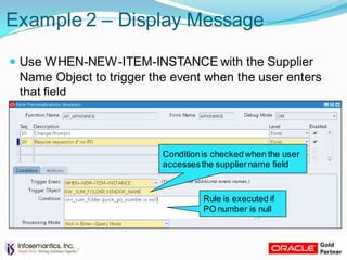 Example 2 – Display Message
 Use WHEN-NEW-ITEM-INSTANCE with the Supplier
Name Object to trigger the event when the user enters
that field
Conditionis checked when the user
accessesthe suppliername field
Rule is executed if
PO number is null
 
