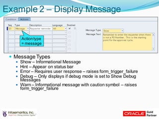 Example 2 – Display Message
 Message Types
 Show – Informational Message
 Hint – Appear on status bar
 Error – Requires user response – raises form_trigger_failure
 Debug – Only displays if debug mode is set to Show Debug
Messages
 Warn – Informational message with caution symbol – raises
form_trigger_failure
Actiontype
= message
 