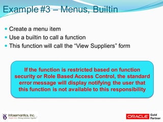 Example #3 – Menus, Builtin
 Create a menu item
 Use a builtin to call a function
 This function will call the “View Suppliers” form
If the function is restricted based on function
security or Role Based Access Control, the standard
error message will display notifying the user that
this function is not available to this responsibility
 
