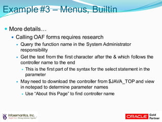 Example #3 – Menus, Builtin
 More details…
 Calling OAF forms requires research
 Query the function name in the System Administrator
responsibility
 Get the text from the first character after the & which follows the
controller name to the end
 This is the first part of the syntax for the select statement in the
parameter
 May need to download the controller from $JAVA_TOP and view
in notepad to determine parameter names
 Use “About this Page” to find controller name
 