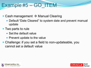 Example #5 – GO_ITEM
 Cash management  Manual Clearing
 Default “Date Cleared” to system date and prevent manual
update
 Two parts to rule
 Set the default value
 Prevent update to the value
 Challenge: if you set a field to non-updateable, you
cannot set a default value
 