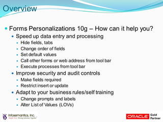 Overview
 Forms Personalizations 10g – How can it help you?
 Speed up data entry and processing
 Hide fields, tabs
 Change order of fields
 Set default values
 Call other forms or web address from tool bar
 Execute processes from tool bar
 Improve security and audit controls
 Make fields required
 Restrict insert or update
 Adapt to your business rules/self training
 Change prompts and labels
 Alter List of Values (LOVs)
 