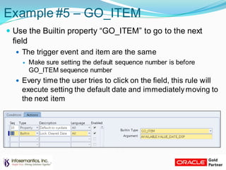 Example #5 – GO_ITEM
 Use the Builtin property “GO_ITEM” to go to the next
field
 The trigger event and item are the same
 Make sure setting the default sequence number is before
GO_ITEM sequence number
 Every time the user tries to click on the field, this rule will
execute setting the default date and immediatelymoving to
the next item
 