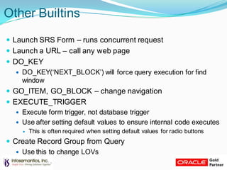 Other Builtins
 Launch SRS Form – runs concurrent request
 Launch a URL – call any web page
 DO_KEY
 DO_KEY(„NEXT_BLOCK‟) will force query execution for find
window
 GO_ITEM, GO_BLOCK – change navigation
 EXECUTE_TRIGGER
 Execute form trigger, not database trigger
 Use after setting default values to ensure internal code executes
 This is often required when setting default values for radio buttons
 Create Record Group from Query
 Use this to change LOVs
 