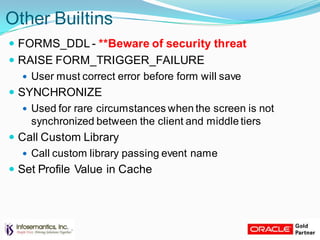Other Builtins
 FORMS_DDL - **Beware of security threat
 RAISE FORM_TRIGGER_FAILURE
 User must correct error before form will save
 SYNCHRONIZE
 Used for rare circumstances when the screen is not
synchronized between the client and middle tiers
 Call Custom Library
 Call custom library passing event name
 Set Profile Value in Cache
 