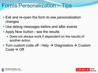 Forms Personalization – Tips
 Exit and re-open the form to see personalization
changes
 Use debug messages before and after events
 Apply Now button - see the results
 Does not always work if dependent on the results of
another action
 Turn custom code off - Help  Diagnostics  Custom
Code  Off
 