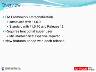 Overview
 OA Framework Personalization
 Introduced with 11.5.9
 Standard with 11.5.10 and Release 12
 Requires functional super user
 Minimal technical expertise required
 New features added with each release
 