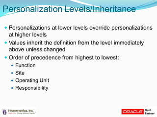 Personalization Levels/Inheritance
 Personalizations at lower levels override personalizations
at higher levels
 Values inherit the definition from the level immediately
above unless changed
 Order of precedence from highest to lowest:
 Function
 Site
 Operating Unit
 Responsibility
 