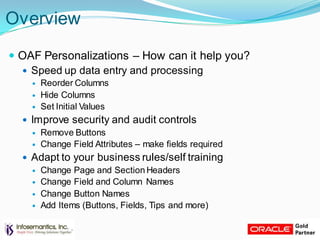 Overview
 OAF Personalizations – How can it help you?
 Speed up data entry and processing
 Reorder Columns
 Hide Columns
 Set Initial Values
 Improve security and audit controls
 Remove Buttons
 Change Field Attributes – make fields required
 Adapt to your business rules/self training
 Change Page and Section Headers
 Change Field and Column Names
 Change Button Names
 Add Items (Buttons, Fields, Tips and more)
 