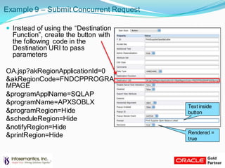 Example 9 – Submit Concurrent Request
 Instead of using the “Destination
Function”, create the button with
the following code in the
Destination URI to pass
parameters
OA.jsp?akRegionApplicationId=0
&akRegionCode=FNDCPPROGRA
MPAGE
&programApplName=SQLAP
&programName=APXSOBLX
&programRegion=Hide
&scheduleRegion=Hide
&notifyRegion=Hide
&printRegion=Hide Rendered =
true
Text inside
button
 