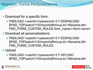 Migration - Forms Personalizations
 Download for a specific form:
 FNDLOAD <userid>/<password> 0 Y DOWNLOAD
$FND_TOP/patch/115/import/affrmcus.lct <filename.ldt>
FND_FORM_CUSTOM_RULES form_name=<form name>
 Download all personalizations
 FNDLOAD <userid>/<password> 0 Y DOWNLOAD
$FND_TOP/patch/115/import/affrmcus.lct <filename.ldt>
FND_FORM_CUSTOM_RULES
 Upload
 FNDLOAD <userid>/<password> 0 Y UPLOAD
$FND_TOP/patch/115/import/affrmcus.lct <filename.ldt>
 