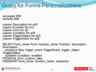 Query for Forms Personalizations
set pages 999
set lines 999
column Description for a45
column Function for a13
column Form for a9
column Condition for a35
column TriggerObject for a20
column TriggerEvent for a26
SELECT form_name Form, function_name Function, description
Description,
sequence Seq, trigger_event TriggerEvent, trigger_object
TriggerObject,
condition Condition, enabled
FROM fnd_form_custom_rules
ORDER BY form_name, function_name, sequence
94
 