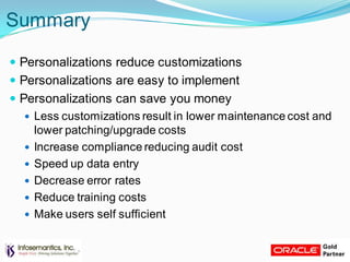 Summary
 Personalizations reduce customizations
 Personalizations are easy to implement
 Personalizations can save you money
 Less customizations result in lower maintenance cost and
lower patching/upgrade costs
 Increase compliance reducing audit cost
 Speed up data entry
 Decrease error rates
 Reduce training costs
 Make users self sufficient
 