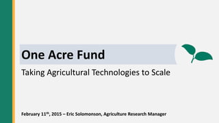 OAF Town HallOne Acre Fund
Taking Agricultural Technologies to Scale
February 11th, 2015 – Eric Solomonson, Agriculture Research Manager
 